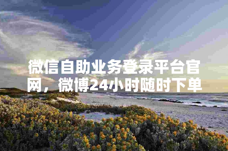 微信自助业务登录平台官网，微博24小时随时下单网址 - 小红书粉丝五十万0.1元花果山美居房产家居网站 - 小红书特惠自助商城
