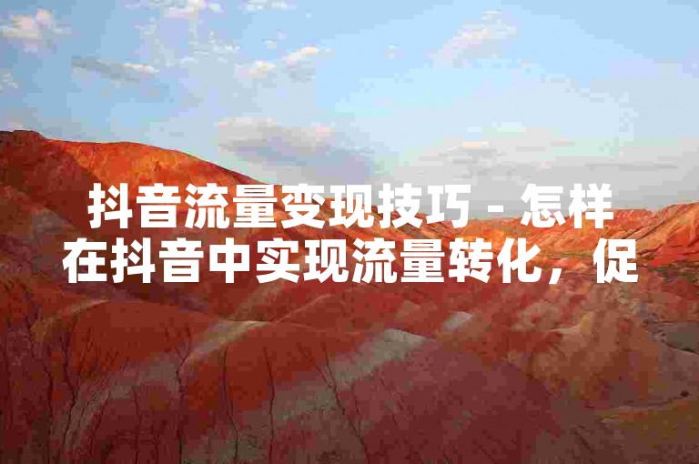 抖音流量变现技巧 - 怎样在抖音中实现流量转化，促进业务增长？