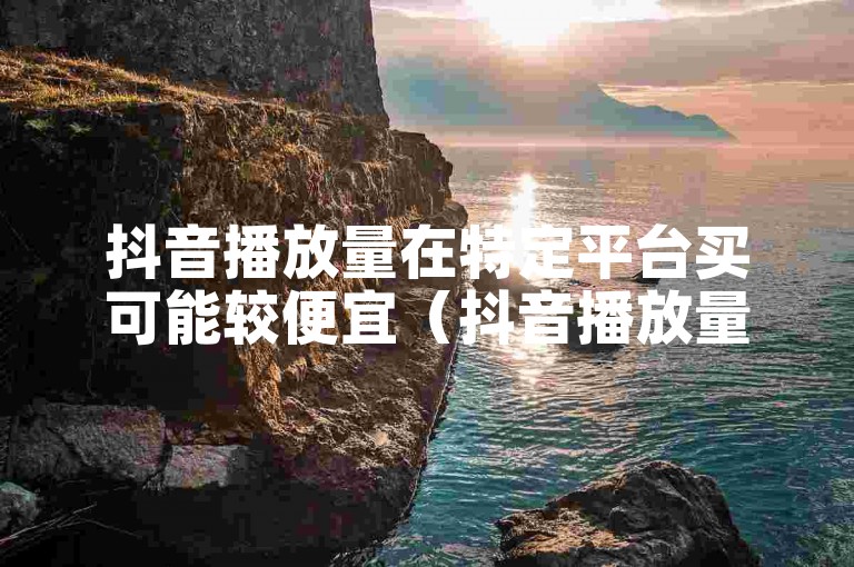 抖音播放量在特定平台买可能较便宜（抖音播放量于某些渠道可买到打折的）