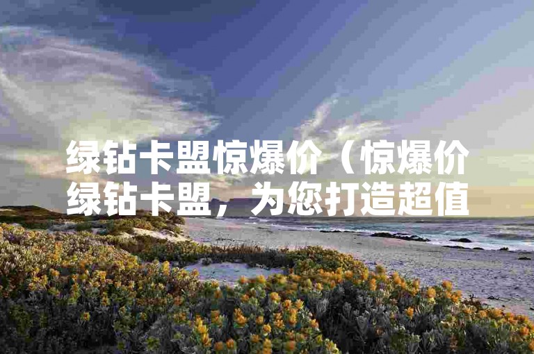 绿钻卡盟惊爆价（惊爆价绿钻卡盟，为您打造超值的绿钻卡选购之旅）