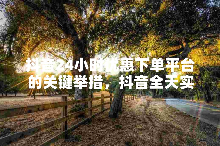 抖音24小时优惠下单平台的关键举措，抖音全天实惠低价购物平台 ν ！新手必备！