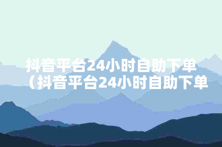 抖音平台24小时自助下单（抖音平台24小时自助下单功能详解）