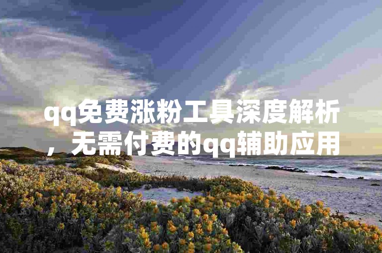 qq免费涨粉工具深度解析，无需付费的qq辅助应用，轻松达成万次访问量！2024热门技巧