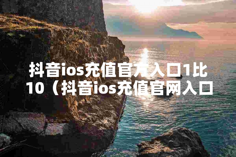 抖音ios充值官方入口1比10（抖音ios充值官网入口110）