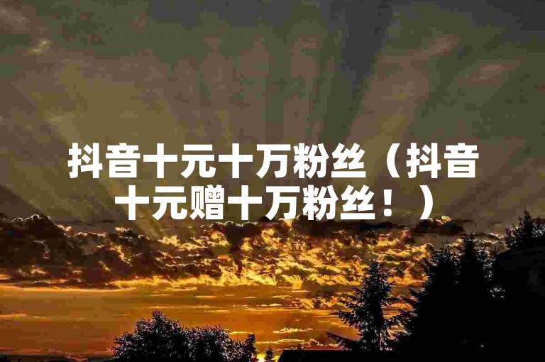 抖音十元十万粉丝（抖音十元赠十万粉丝！）