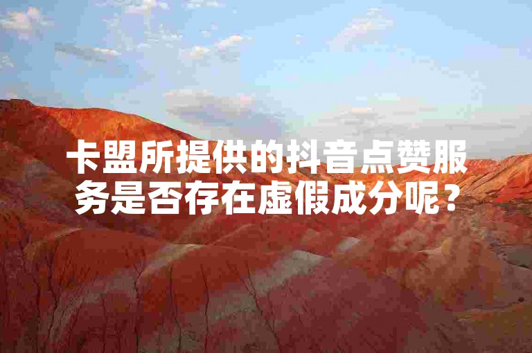 卡盟所提供的抖音点赞服务是否存在虚假成分呢？
