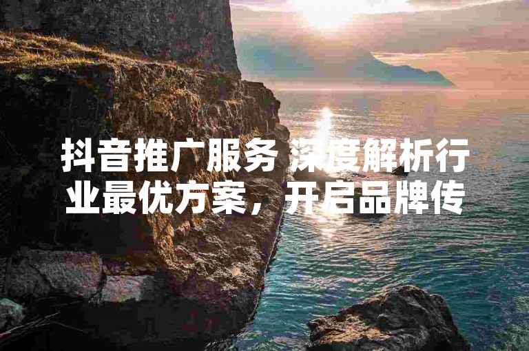 抖音推广服务 深度解析行业最优方案，开启品牌传播新纪元
