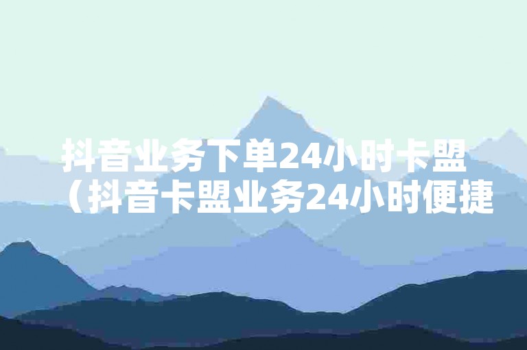 抖音业务下单24小时卡盟（抖音卡盟业务24小时便捷下单）