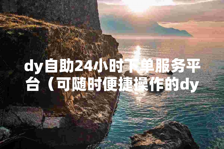 dy自助24小时下单服务平台（可随时便捷操作的dy自助24小时下单服务平台）