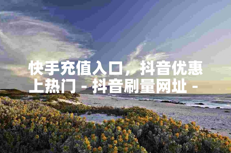 快手充值入口，抖音优惠上热门 - 抖音刷量网址 - 抖音全站最实惠下单平台