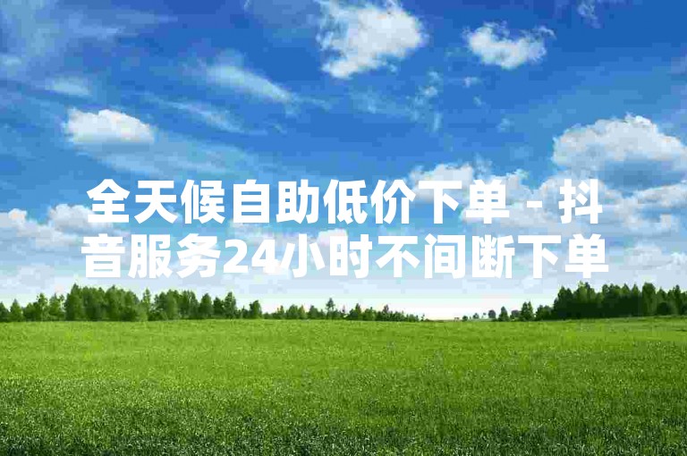 全天候自助低价下单 - 抖音服务24小时不间断下单平台零费用，微信助力网 - 微信点赞免费自主下单平台