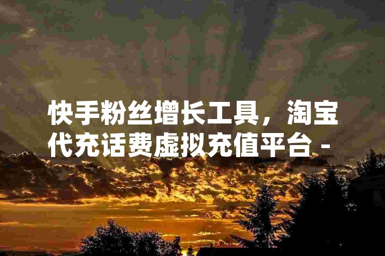 快手粉丝增长工具，淘宝代充话费虚拟充值平台 - dy单真人点赞 - dy平台官方名称是什么