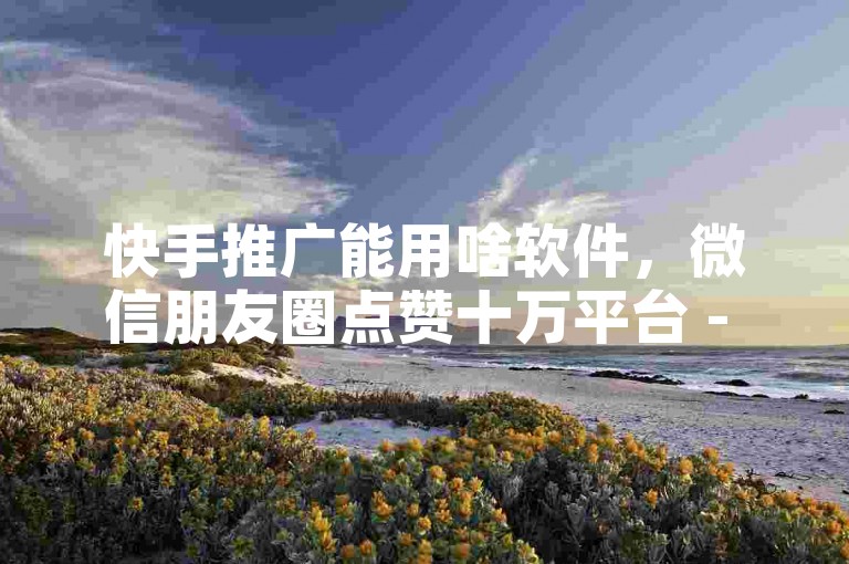 快手推广能用啥软件，微信朋友圈点赞十万平台 - 卡盟特价自助下单腾讯视频 - ks业务自助下单坊