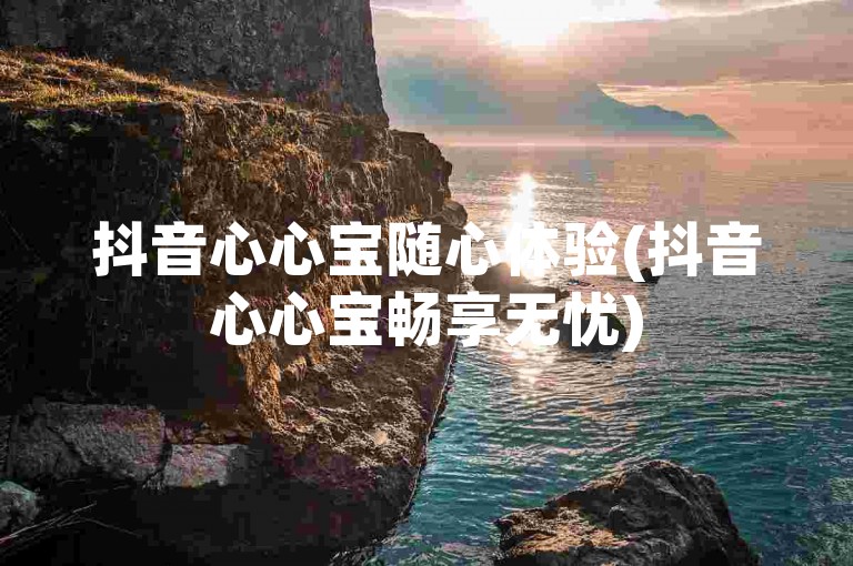 抖音心心宝随心体验(抖音心心宝畅享无忧)