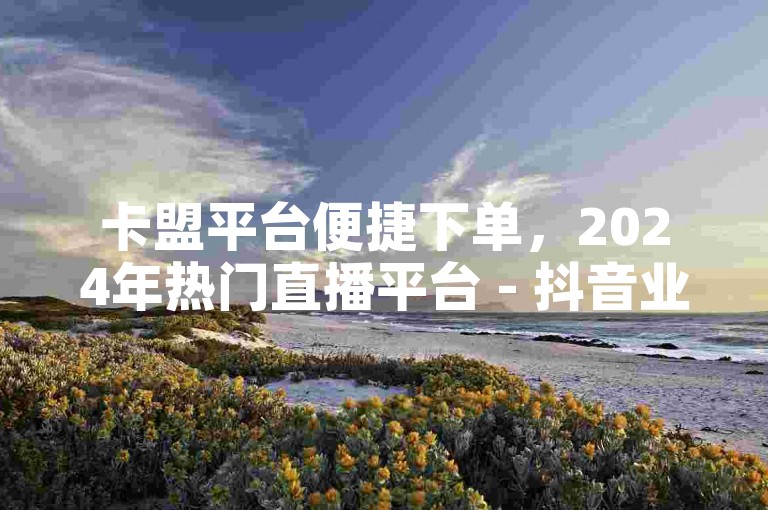 卡盟平台便捷下单，2024年热门直播平台 - 抖音业务优惠平台 - 抖音评论速达专业网站