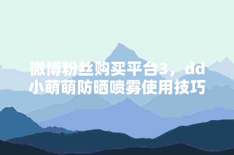 微博粉丝购买平台3，dd小萌萌防晒喷雾使用技巧 - 微信自助下单平台 - 淘宝店铺怎样提升流量