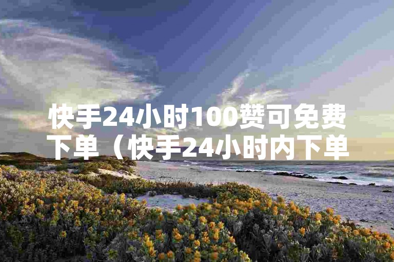 快手24小时100赞可免费下单（快手24小时内下单，100赞优惠长期享）
