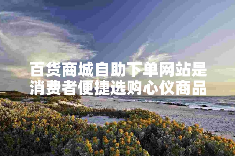 百货商城自助下单网站是消费者便捷选购心仪商品的线上购物平台。
