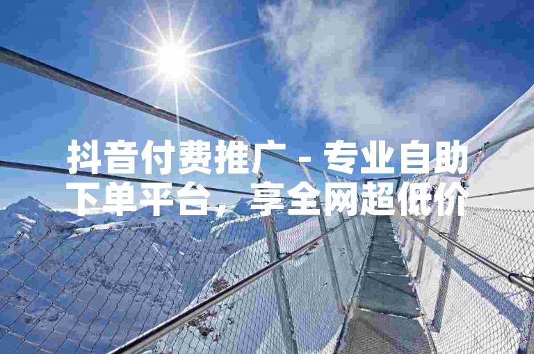 抖音付费推广 - 专业自助下单平台，享全网超低价优惠。