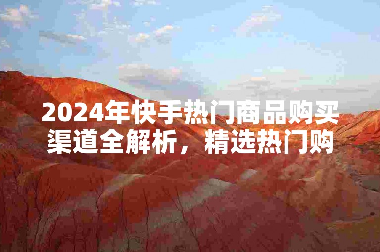 2024年快手热门商品购买渠道全解析，精选热门购物平台推荐，助你轻松购！
