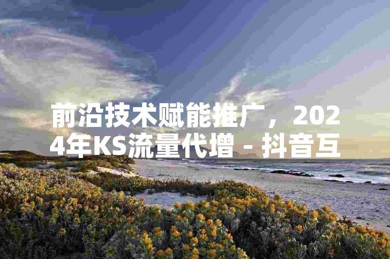 前沿技术赋能推广，2024年KS流量代增 - 抖音互动点赞真实用户 - 快手服务板块免费盛大开启！