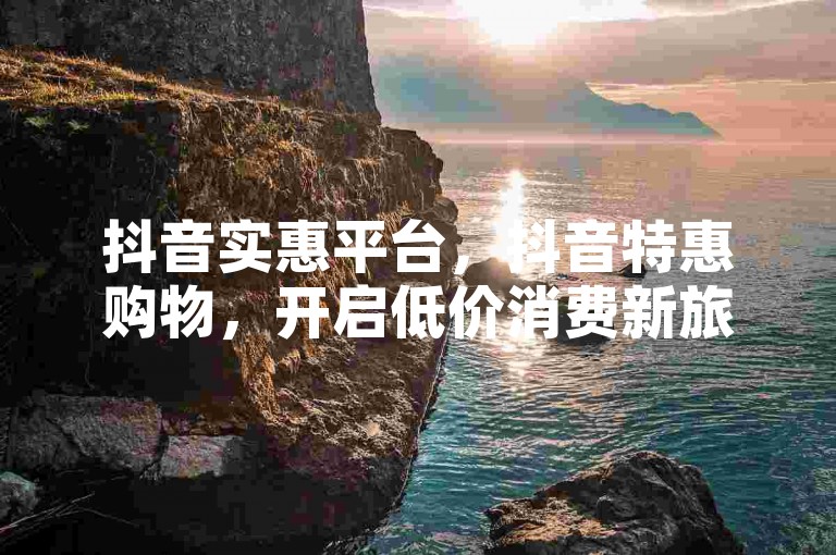 抖音实惠平台，抖音特惠购物，开启低价消费新旅程。