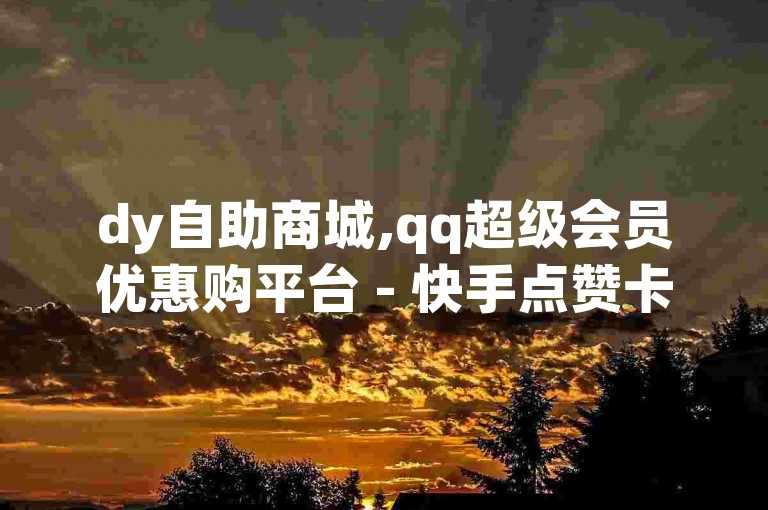 dy自助商城,qq超级会员优惠购平台 - 快手点赞卡盟在线平台 - 10000浏览量300赞深度解析再战