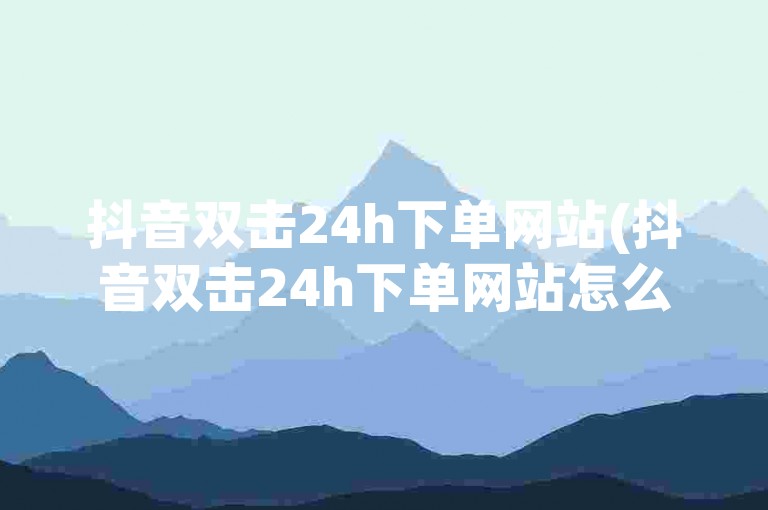 抖音双击24h下单网站(抖音双击24h下单网站怎么找)