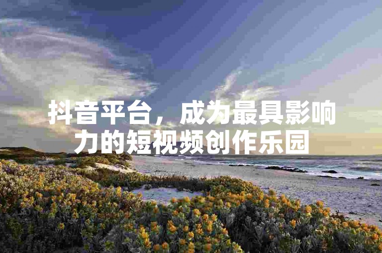 抖音平台，成为最具影响力的短视频创作乐园