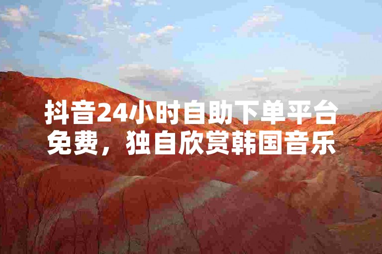 抖音24小时自助下单平台免费，独自欣赏韩国音乐的感受 - 网红小店24小时接单平台 - 微博点赞10自助下单