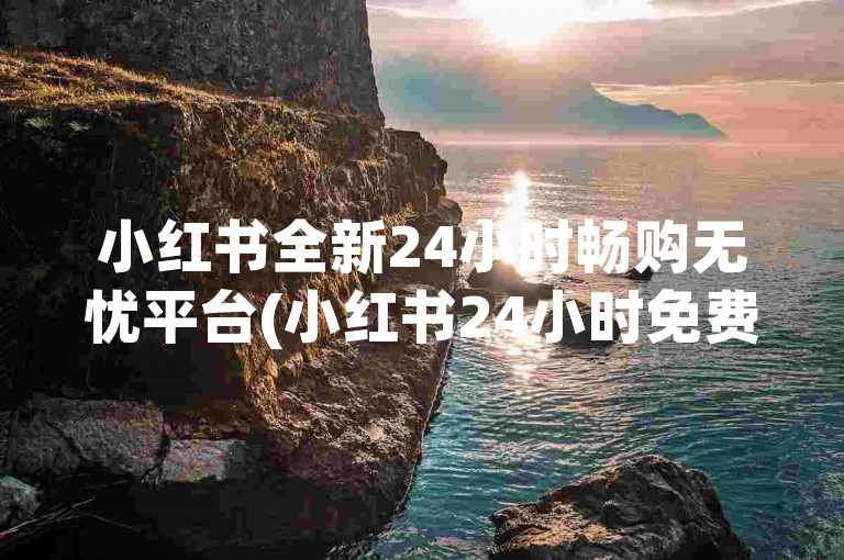 小红书全新24小时畅购无忧平台(小红书24小时免费购物专属通道)