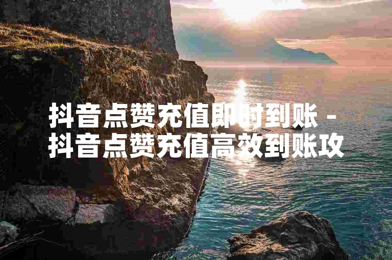 抖音点赞充值即时到账 - 抖音点赞充值高效到账攻略大揭秘！