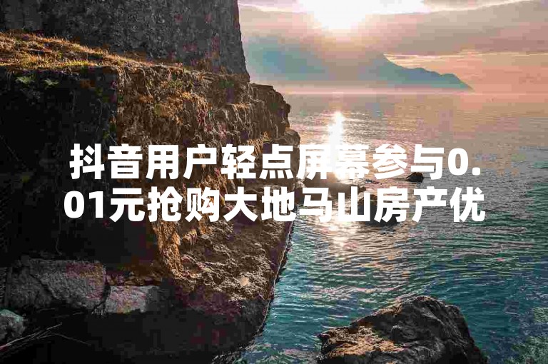抖音用户轻点屏幕参与0.01元抢购大地马山房产优惠（仅需轻触双击，0.01元即可锁定大地马山房产特惠名额）