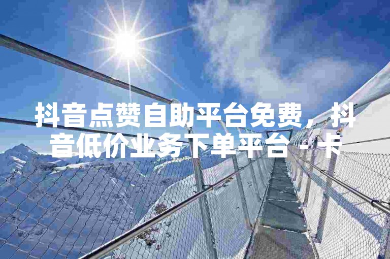 抖音点赞自助平台免费，抖音低价业务下单平台 - 卡盟在线自助下单网址 - 微信怎么刷阅读量