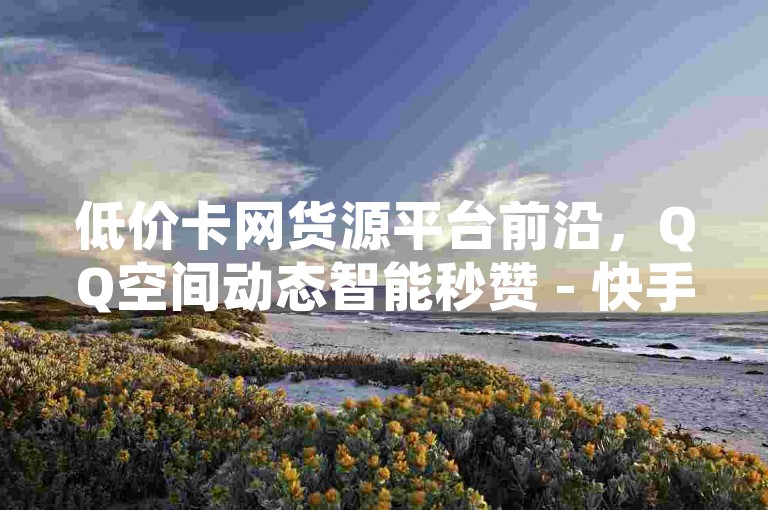 低价卡网货源平台前沿，QQ空间动态智能秒赞 - 快手超实惠下单平台 - 卡盟快手业务优选站点
