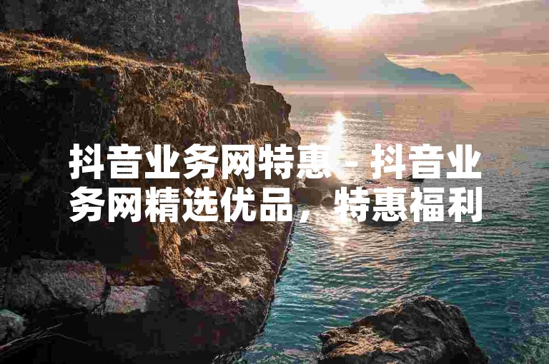 抖音业务网特惠 - 抖音业务网精选优品，特惠福利一站式畅享！