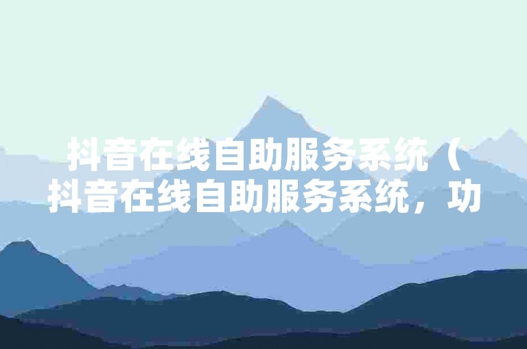 抖音在线自助服务系统（抖音在线自助服务系统，功能强大的运营帮手）