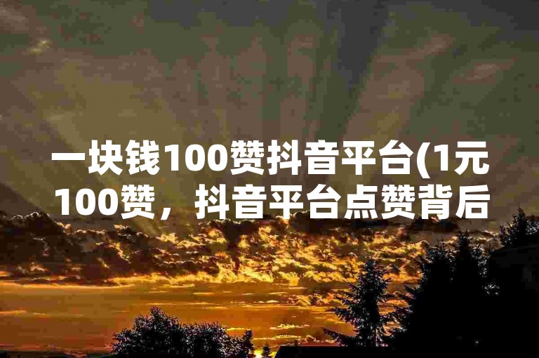 一块钱100赞抖音平台(1元100赞，抖音平台点赞背后的商业逻辑探究)