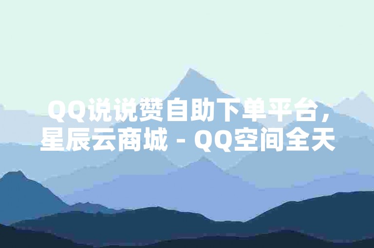 QQ说说赞自助下单平台，星辰云商城 - QQ空间全天候自助服务 - 快手真人点赞即时响应