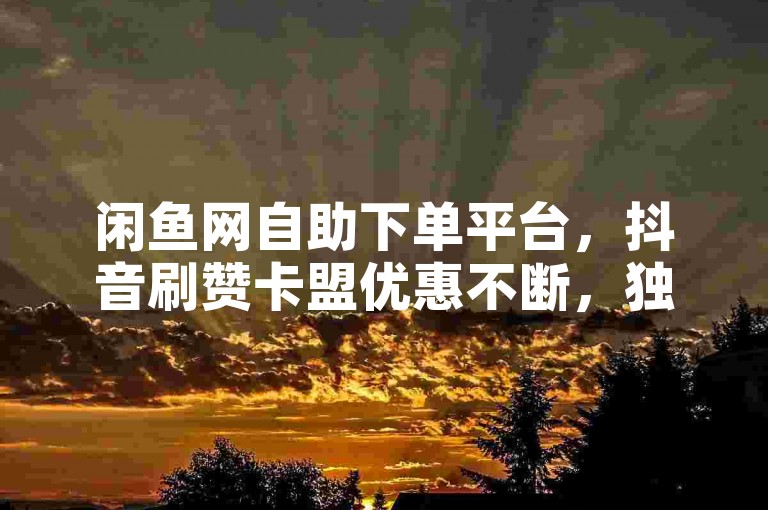 闲鱼网自助下单平台，抖音刷赞卡盟优惠不断，独家技巧助你轻松上热门！