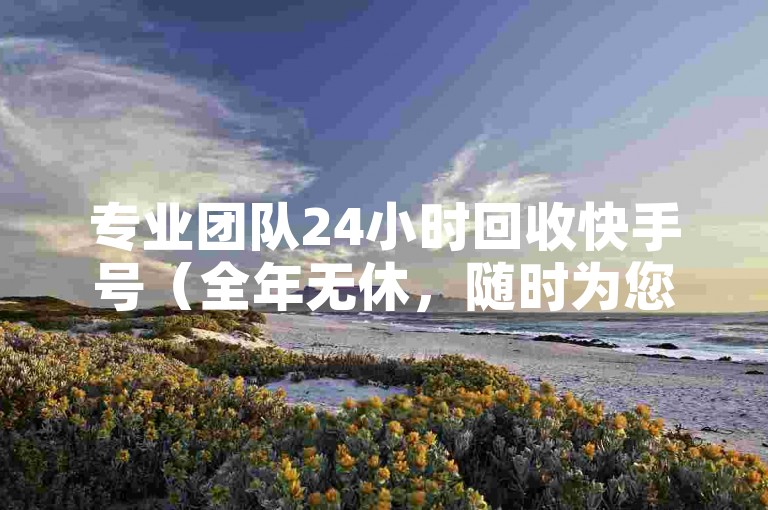 专业团队24小时回收快手号（全年无休，随时为您处理快手账号回收事宜）
