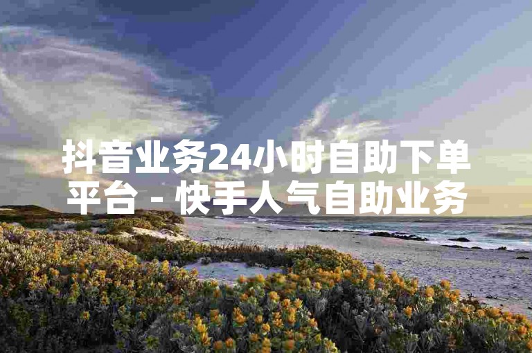 抖音业务24小时自助下单平台 - 快手人气自助业务下单网站