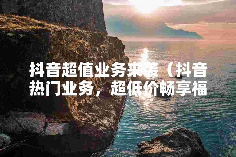 抖音超值业务来袭（抖音热门业务，超低价畅享福利）
