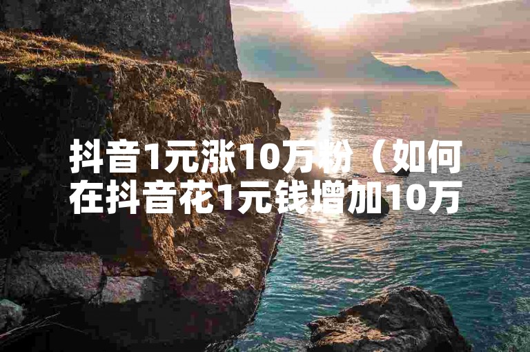 抖音1元涨10万粉（如何在抖音花1元钱增加10万粉丝？）