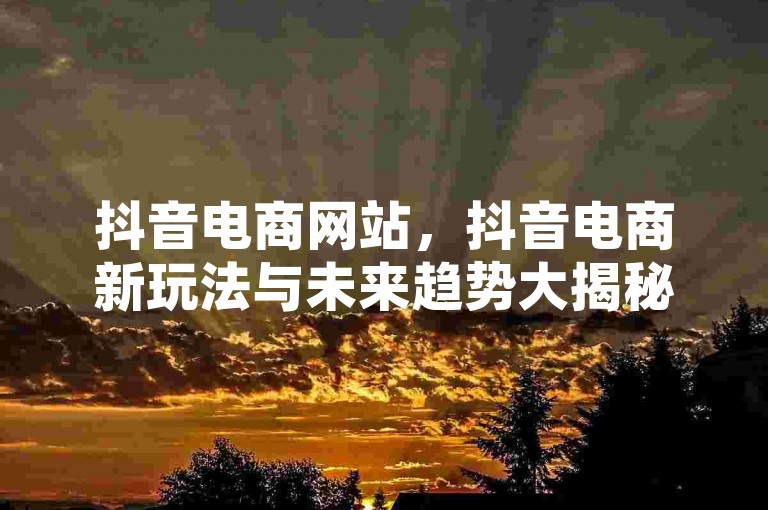 抖音电商网站，抖音电商新玩法与未来趋势大揭秘