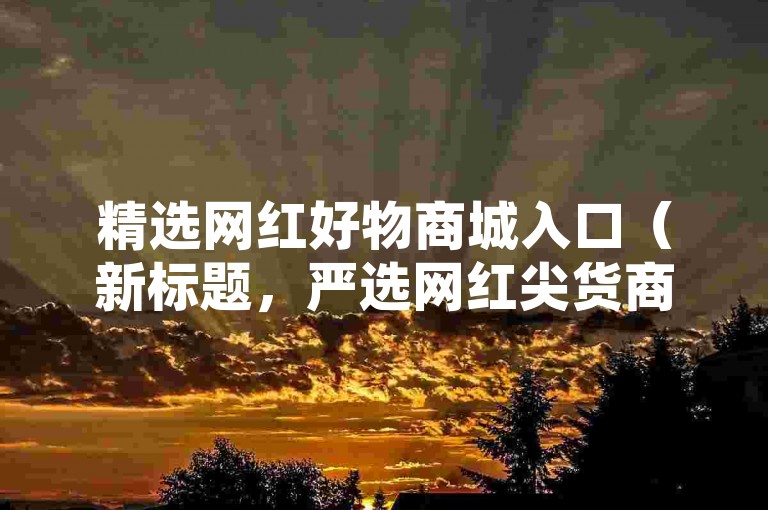 精选网红好物商城入口（新标题，严选网红尖货商城官方指定入口）