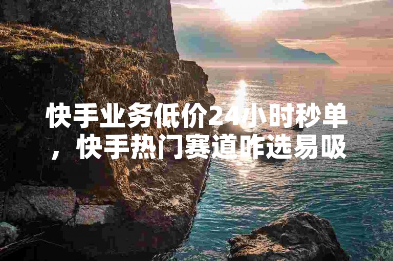 快手业务低价24小时秒单，快手热门赛道咋选易吸粉 - 淘宝助力平台免费 - 实惠开黄钻会员