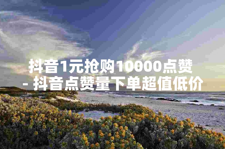 抖音1元抢购10000点赞 - 抖音点赞量下单超值低价