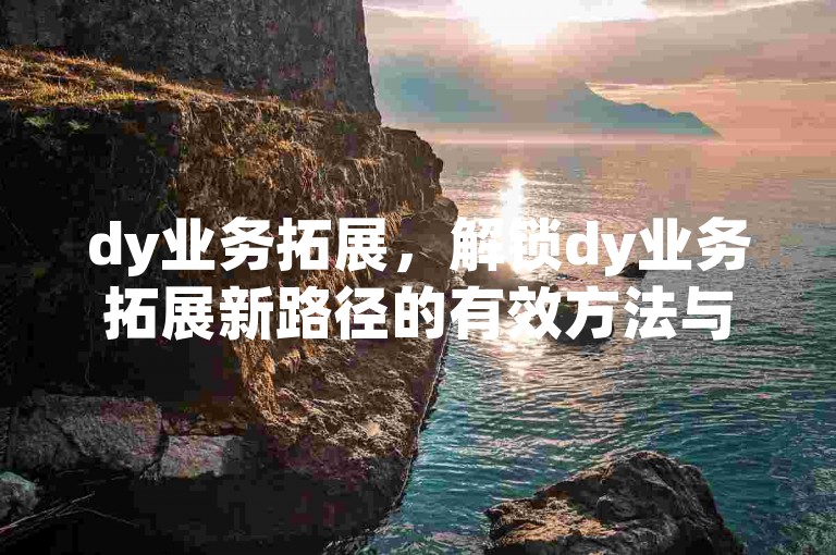 dy业务拓展，解锁dy业务拓展新路径的有效方法与要点