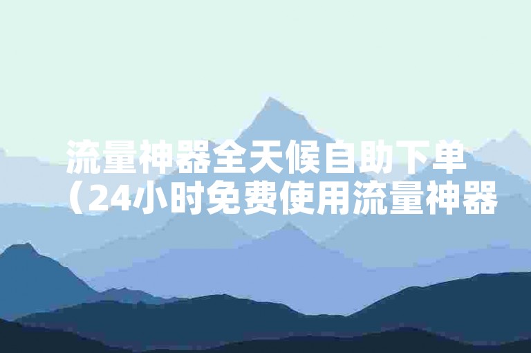 流量神器全天候自助下单（24小时免费使用流量神器下单攻略）